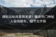 爆料站秘闻重磅来袭！最新热门神秘人秘闻翻车，细节太炸裂
