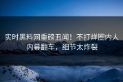 实时黑料网重磅丑闻！不打烊圈内人内幕翻车，细节太炸裂
