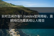 实时丑闻炸裂！Yandex官网揭秘，震撼网红内幕真相让人瞠目