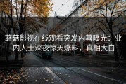 蘑菇影视在线观看突发内幕曝光：业内人士深夜惊天爆料，真相大白