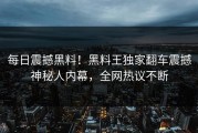 每日震撼黑料！黑料王独家翻车震撼神秘人内幕，全网热议不断