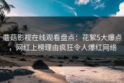 蘑菇影视在线观看盘点：花絮5大爆点，网红上榜理由疯狂令人爆红网络