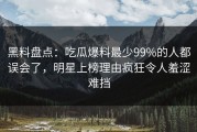 黑料盘点：吃瓜爆料最少99%的人都误会了，明星上榜理由疯狂令人羞涩难挡