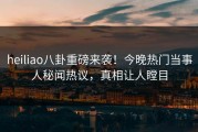 heiliao八卦重磅来袭！今晚热门当事人秘闻热议，真相让人瞠目