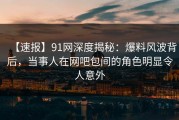 【速报】91网深度揭秘：爆料风波背后，当事人在网吧包间的角色明显令人意外