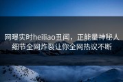 网曝实时heiliao丑闻，正能量神秘人细节全网炸裂让你全网热议不断