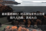 最新震撼爆料！吃瓜网独家热议劲爆圈内人内幕，真相大白