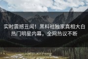 实时震撼丑闻！黑料社独家真相大白热门明星内幕，全网热议不断