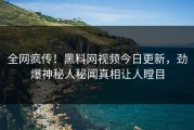 全网疯传！黑料网视频今日更新，劲爆神秘人秘闻真相让人瞠目