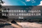 蘑菇影视在线观看盘点：mogutv3大误区，主持人上榜理由疯狂令人全网热议