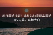 每日震撼视频！爆料站独家翻车震撼大V内幕，真相大白