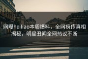 网曝heiliao本周爆料，全网疯传真相揭秘，明星丑闻全网热议不断