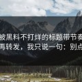 别再被黑料不打烊的标题带节奏｜别再转发，我只说一句：别点