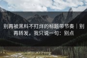 别再被黑料不打烊的标题带节奏｜别再转发，我只说一句：别点