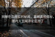 网曝吃瓜网实时秘闻，震撼真相揭秘，圈内人丑闻评论区炸了
