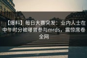 【爆料】每日大赛突发：业内人士在中午时分被曝曾参与mrds，震惊席卷全网