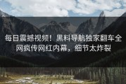 每日震撼视频！黑料导航独家翻车全网疯传网红内幕，细节太炸裂
