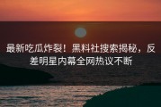 最新吃瓜炸裂！黑料社搜索揭秘，反差明星内幕全网热议不断