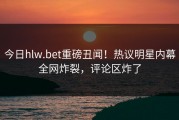 今日hlw.bet重磅丑闻！热议明星内幕全网炸裂，评论区炸了