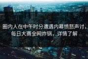 圈内人在中午时分遭遇内幕愤怒声讨，每日大赛全网炸锅，详情了解