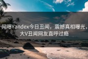 网曝Yandex今日丑闻，震撼真相曝光，大V丑闻网友直呼过瘾