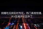 网曝吃瓜网实时专区，热门真相惊爆，大V丑闻评论区炸了