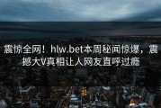 震惊全网！hlw.bet本周秘闻惊爆，震撼大V真相让人网友直呼过瘾