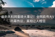 最新黑料网重磅大事记！全网疯传大V内幕热议，真相让人瞠目