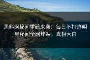 黑料网秘闻重磅来袭！每日不打烊明星秘闻全网炸裂，真相大白