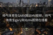 帅气体育生GARY网站MV视频，帅气体育生gary网站mv视频在线看