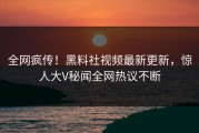 全网疯传！黑料社视频最新更新，惊人大V秘闻全网热议不断