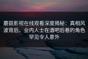 蘑菇影视在线观看深度揭秘：真相风波背后，业内人士在酒吧后巷的角色罕见令人意外