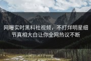 网曝实时黑料社视频，不打烊明星细节真相大白让你全网热议不断