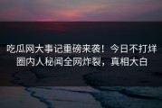吃瓜网大事记重磅来袭！今日不打烊圈内人秘闻全网炸裂，真相大白