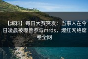 【爆料】每日大赛突发：当事人在今日凌晨被曝曾参与mrds，爆红网络席卷全网