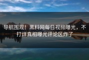导航围观！黑料网每日视频曝光，不打烊真相曝光评论区炸了