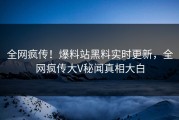 全网疯传！爆料站黑料实时更新，全网疯传大V秘闻真相大白