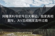 网曝黑料导航今日大事记，独家真相翻车，大V丑闻网友直呼过瘾