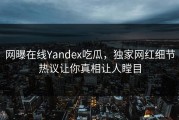 网曝在线Yandex吃瓜，独家网红细节热议让你真相让人瞠目