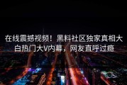 在线震撼视频！黑料社区独家真相大白热门大V内幕，网友直呼过瘾
