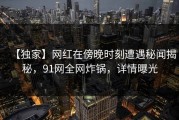 【独家】网红在傍晚时刻遭遇秘闻揭秘，91网全网炸锅，详情曝光