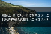 震惊全网！吃瓜网实时视频热议，全网疯传神秘人真相让人全网热议不断
