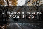 每日黑料网重磅视频！热门网红内幕真相大白，细节太炸裂