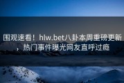 围观速看！hlw.bet八卦本周重磅更新，热门事件曝光网友直呼过瘾