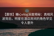 【震惊】糖心vlog深度揭秘：真相风波背后，明星在酒店房间的角色罕见令人意外