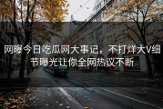 网曝今日吃瓜网大事记，不打烊大V细节曝光让你全网热议不断