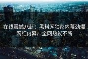 在线震撼八卦！黑料网独家内幕劲爆网红内幕，全网热议不断