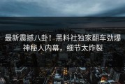 最新震撼八卦！黑料社独家翻车劲爆神秘人内幕，细节太炸裂
