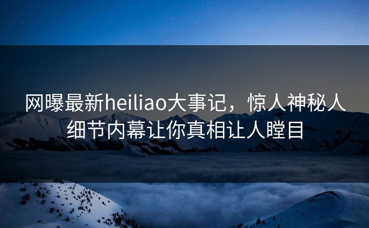 网曝最新heiliao大事记，惊人神秘人细节内幕让你真相让人瞠目