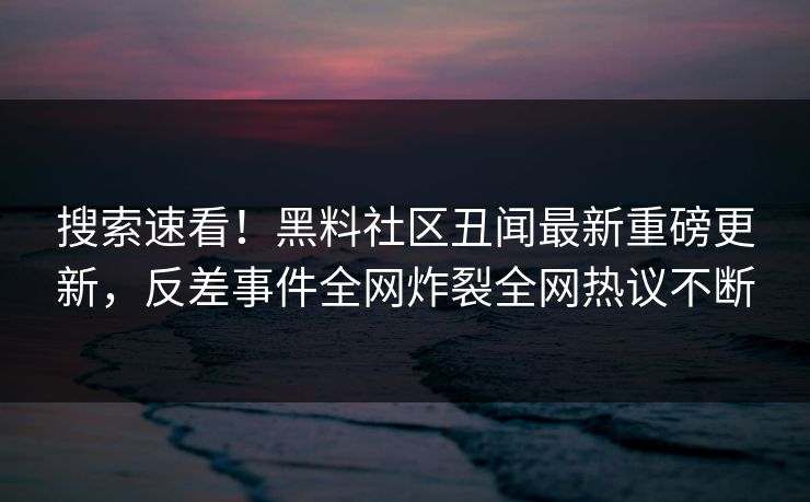 搜索速看！黑料社区丑闻最新重磅更新，反差事件全网炸裂全网热议不断
